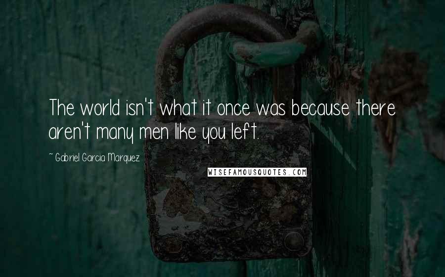 Gabriel Garcia Marquez Quotes: The world isn't what it once was because there aren't many men like you left.