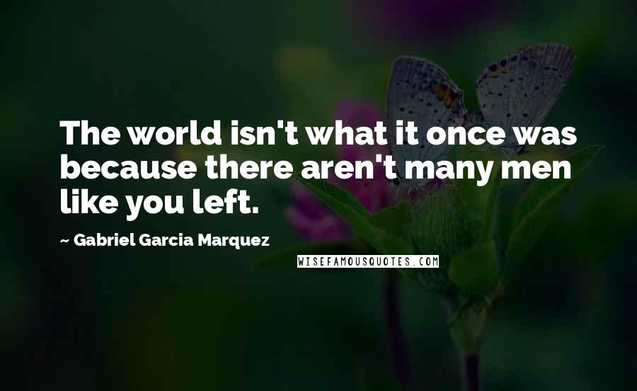 Gabriel Garcia Marquez Quotes: The world isn't what it once was because there aren't many men like you left.