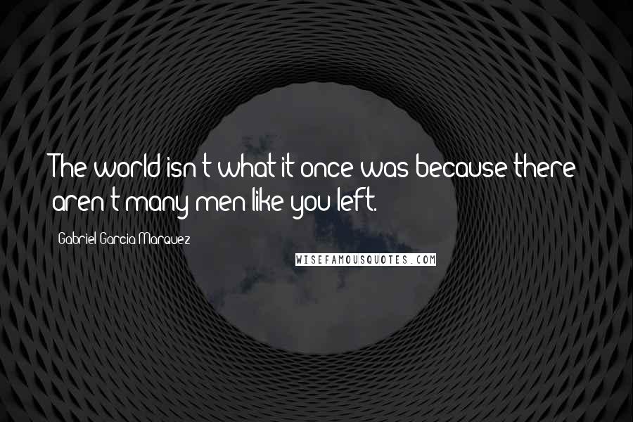 Gabriel Garcia Marquez Quotes: The world isn't what it once was because there aren't many men like you left.