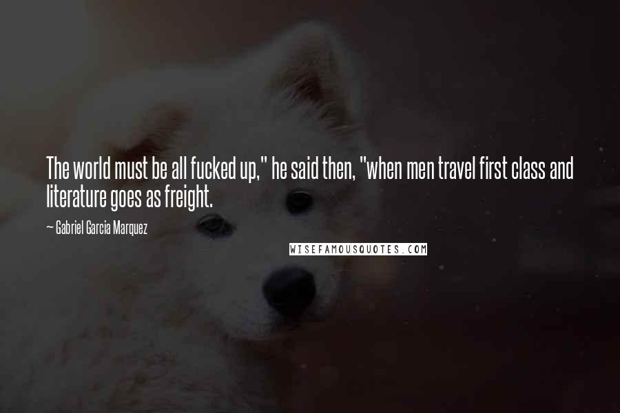 Gabriel Garcia Marquez Quotes: The world must be all fucked up," he said then, "when men travel first class and literature goes as freight.