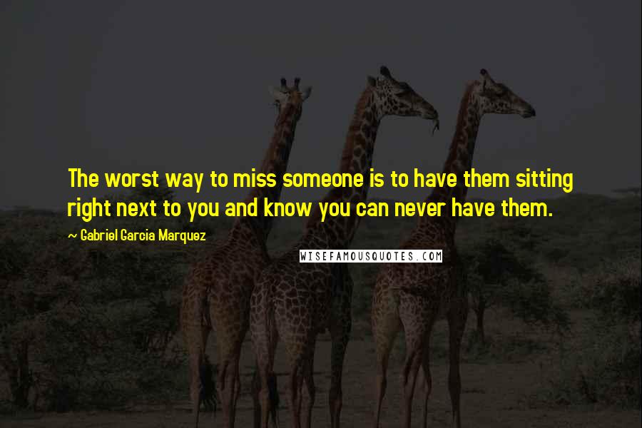 Gabriel Garcia Marquez Quotes: The worst way to miss someone is to have them sitting right next to you and know you can never have them.