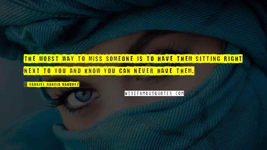 Gabriel Garcia Marquez Quotes: The worst way to miss someone is to have them sitting right next to you and know you can never have them.