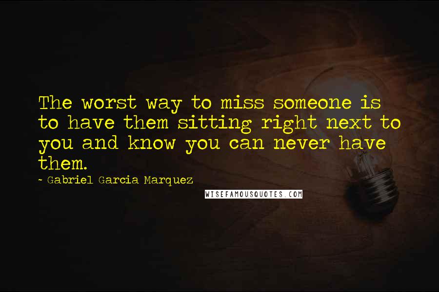 Gabriel Garcia Marquez Quotes: The worst way to miss someone is to have them sitting right next to you and know you can never have them.