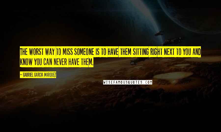 Gabriel Garcia Marquez Quotes: The worst way to miss someone is to have them sitting right next to you and know you can never have them.