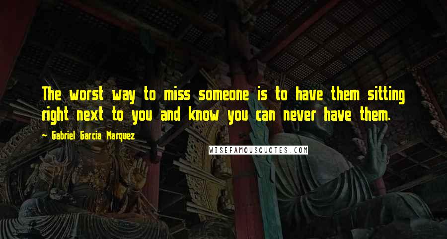 Gabriel Garcia Marquez Quotes: The worst way to miss someone is to have them sitting right next to you and know you can never have them.