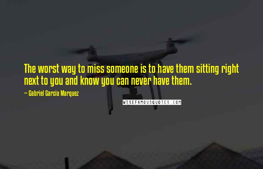 Gabriel Garcia Marquez Quotes: The worst way to miss someone is to have them sitting right next to you and know you can never have them.