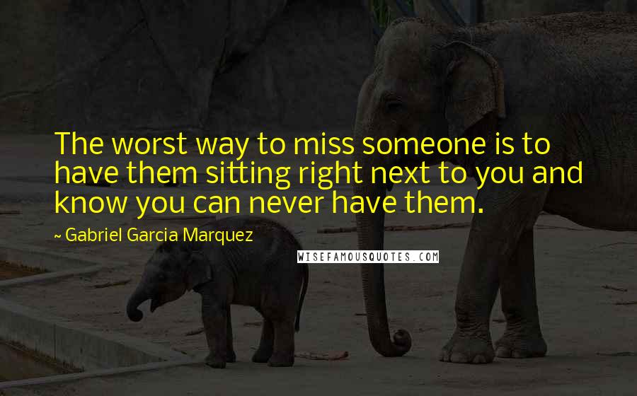 Gabriel Garcia Marquez Quotes: The worst way to miss someone is to have them sitting right next to you and know you can never have them.