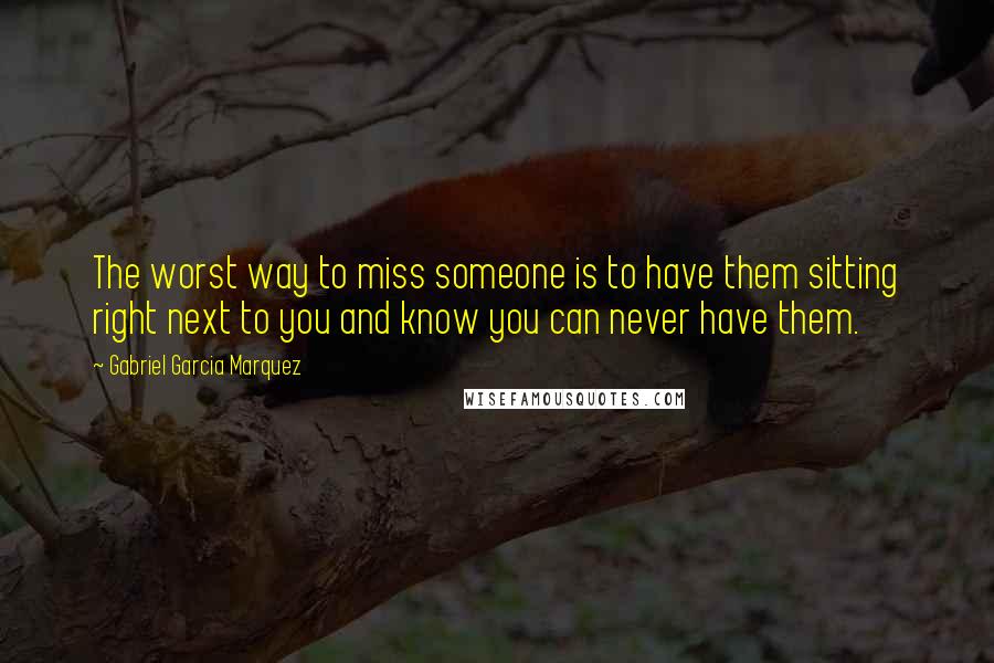 Gabriel Garcia Marquez Quotes: The worst way to miss someone is to have them sitting right next to you and know you can never have them.