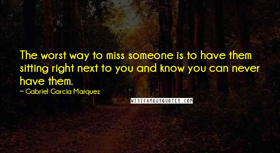 Gabriel Garcia Marquez Quotes: The worst way to miss someone is to have them sitting right next to you and know you can never have them.