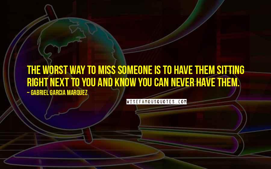 Gabriel Garcia Marquez Quotes: The worst way to miss someone is to have them sitting right next to you and know you can never have them.