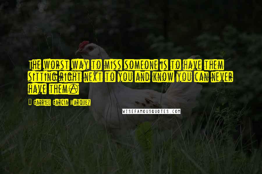 Gabriel Garcia Marquez Quotes: The worst way to miss someone is to have them sitting right next to you and know you can never have them.