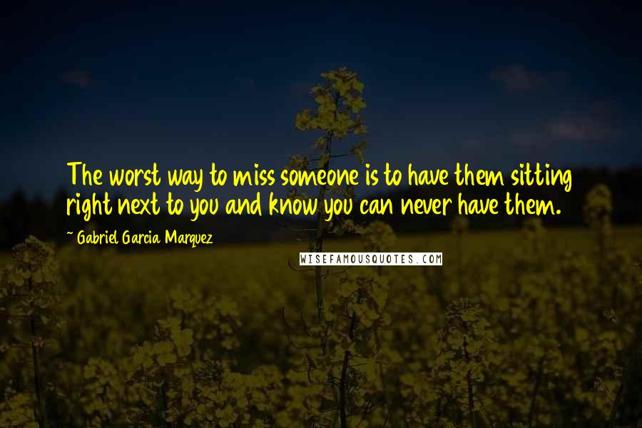 Gabriel Garcia Marquez Quotes: The worst way to miss someone is to have them sitting right next to you and know you can never have them.