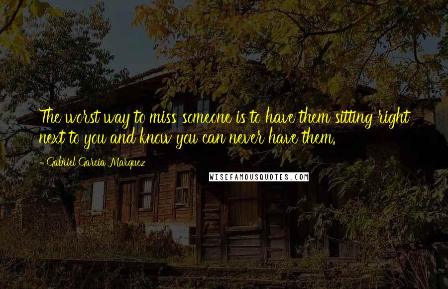 Gabriel Garcia Marquez Quotes: The worst way to miss someone is to have them sitting right next to you and know you can never have them.