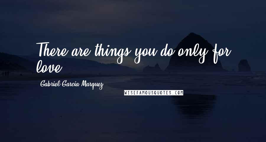 Gabriel Garcia Marquez Quotes: There are things you do only for love.