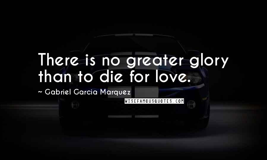 Gabriel Garcia Marquez Quotes: There is no greater glory than to die for love.