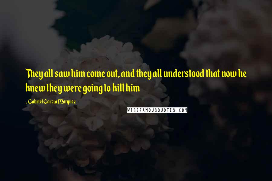 Gabriel Garcia Marquez Quotes: They all saw him come out, and they all understood that now he knew they were going to kill him