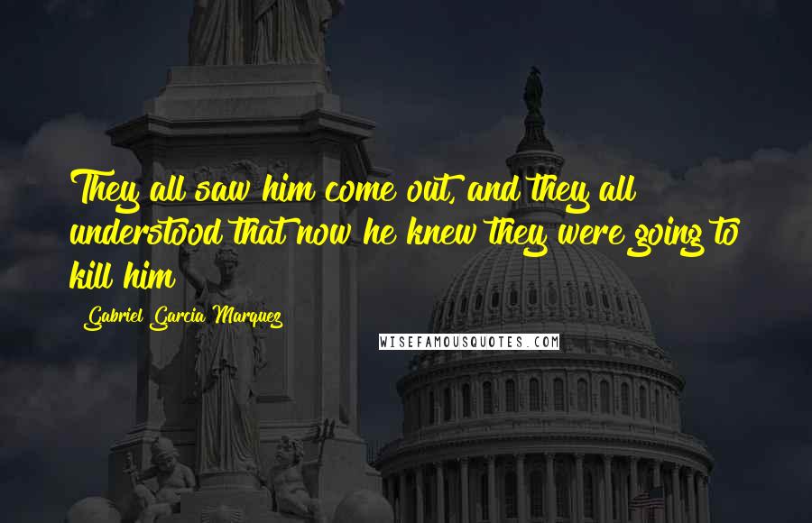 Gabriel Garcia Marquez Quotes: They all saw him come out, and they all understood that now he knew they were going to kill him