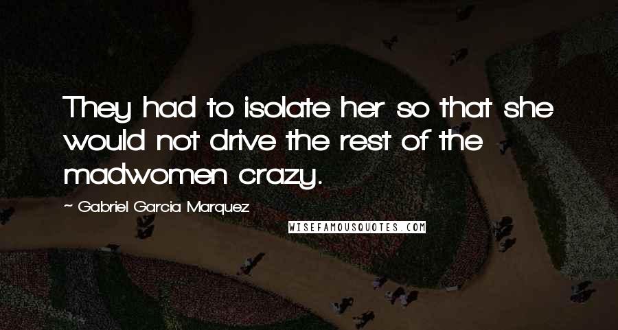 Gabriel Garcia Marquez Quotes: They had to isolate her so that she would not drive the rest of the madwomen crazy.