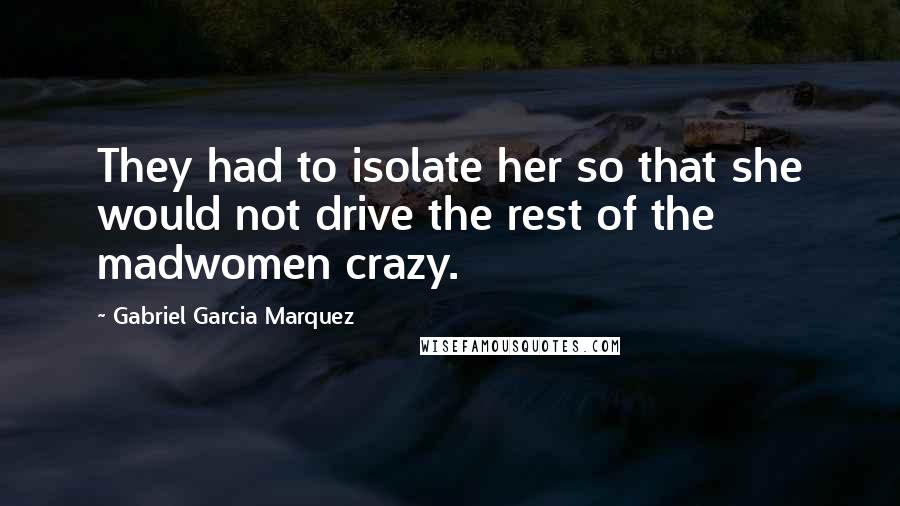 Gabriel Garcia Marquez Quotes: They had to isolate her so that she would not drive the rest of the madwomen crazy.