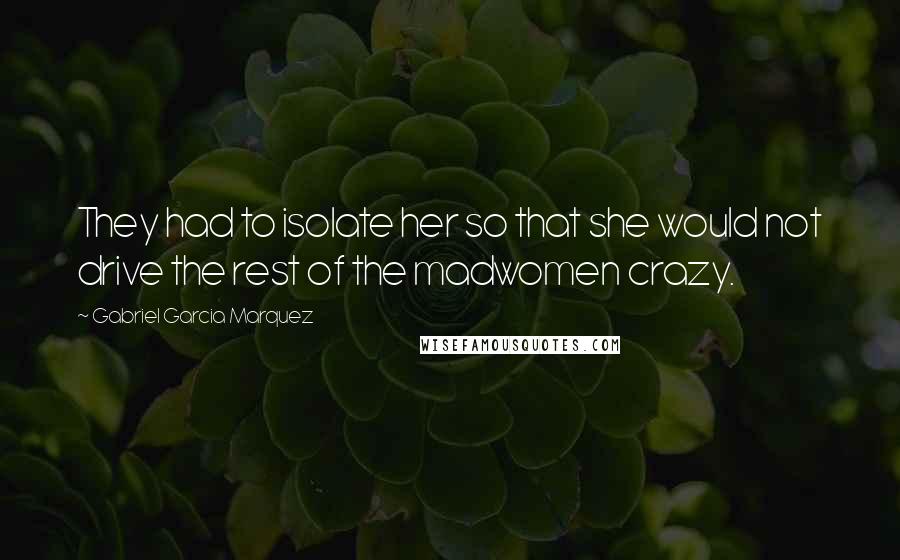 Gabriel Garcia Marquez Quotes: They had to isolate her so that she would not drive the rest of the madwomen crazy.