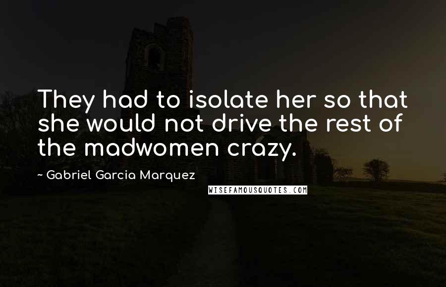Gabriel Garcia Marquez Quotes: They had to isolate her so that she would not drive the rest of the madwomen crazy.