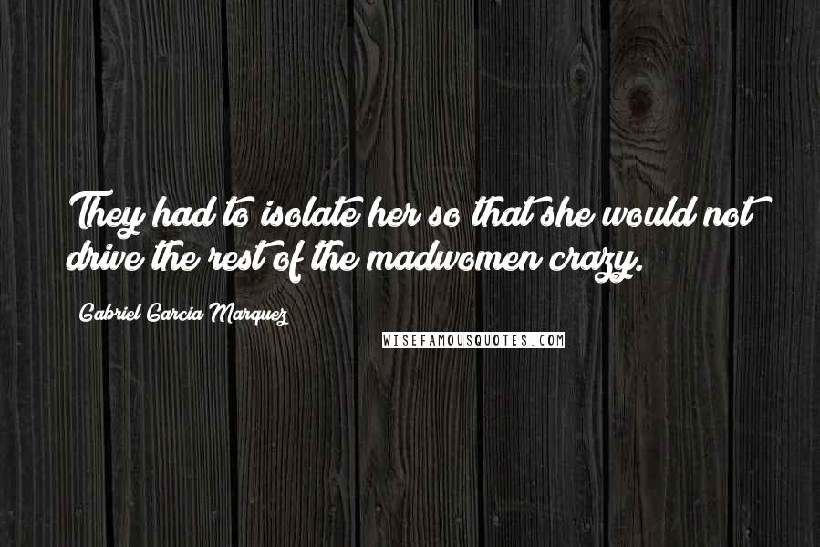 Gabriel Garcia Marquez Quotes: They had to isolate her so that she would not drive the rest of the madwomen crazy.