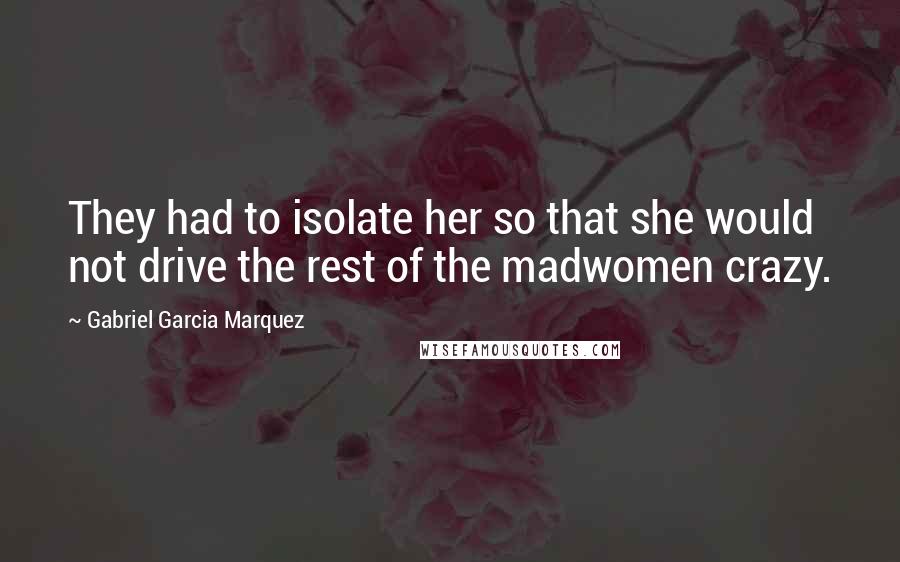 Gabriel Garcia Marquez Quotes: They had to isolate her so that she would not drive the rest of the madwomen crazy.