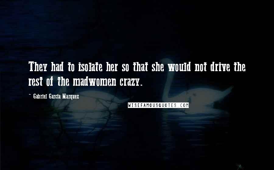 Gabriel Garcia Marquez Quotes: They had to isolate her so that she would not drive the rest of the madwomen crazy.