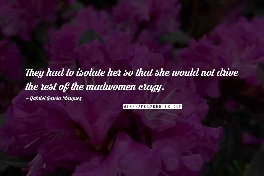 Gabriel Garcia Marquez Quotes: They had to isolate her so that she would not drive the rest of the madwomen crazy.