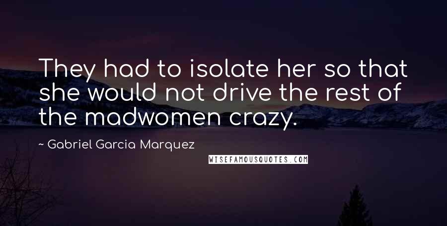 Gabriel Garcia Marquez Quotes: They had to isolate her so that she would not drive the rest of the madwomen crazy.