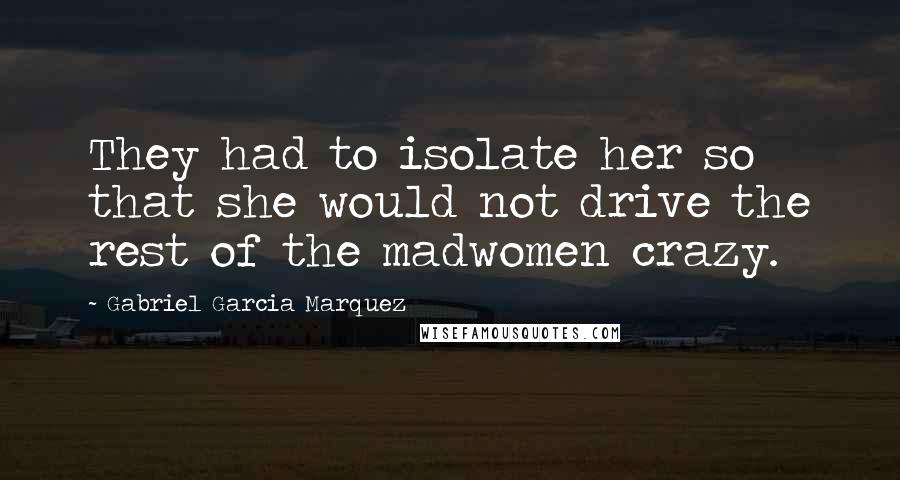 Gabriel Garcia Marquez Quotes: They had to isolate her so that she would not drive the rest of the madwomen crazy.