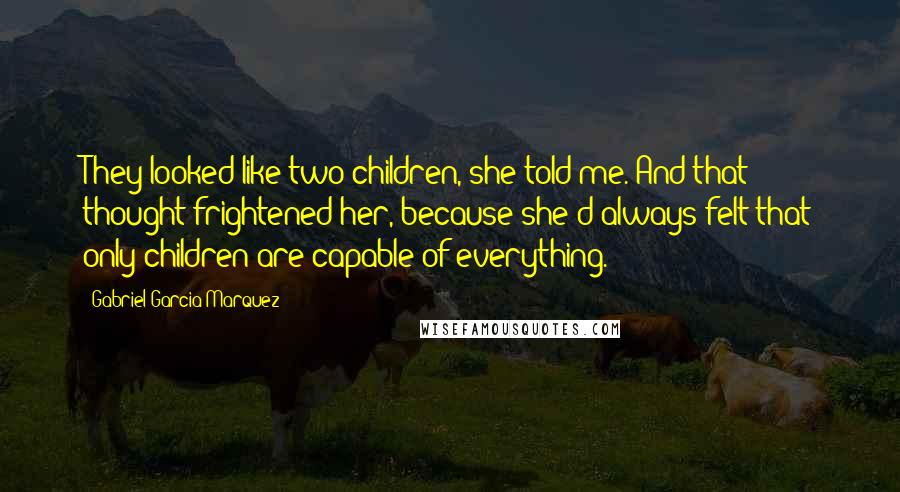 Gabriel Garcia Marquez Quotes: They looked like two children, she told me. And that thought frightened her, because she'd always felt that only children are capable of everything.