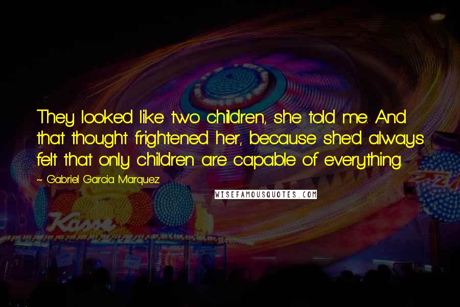 Gabriel Garcia Marquez Quotes: They looked like two children, she told me. And that thought frightened her, because she'd always felt that only children are capable of everything.