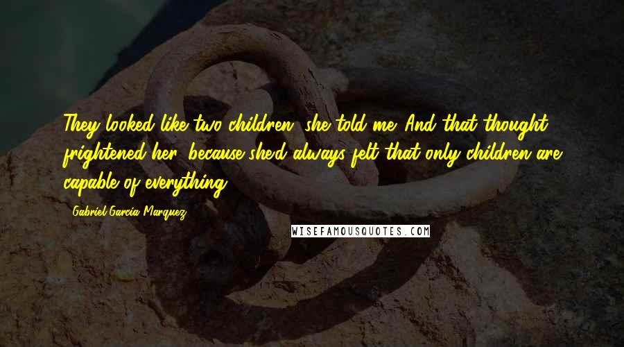 Gabriel Garcia Marquez Quotes: They looked like two children, she told me. And that thought frightened her, because she'd always felt that only children are capable of everything.