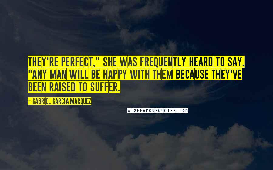 Gabriel Garcia Marquez Quotes: They're perfect," she was frequently heard to say. "Any man will be happy with them because they've been raised to suffer.