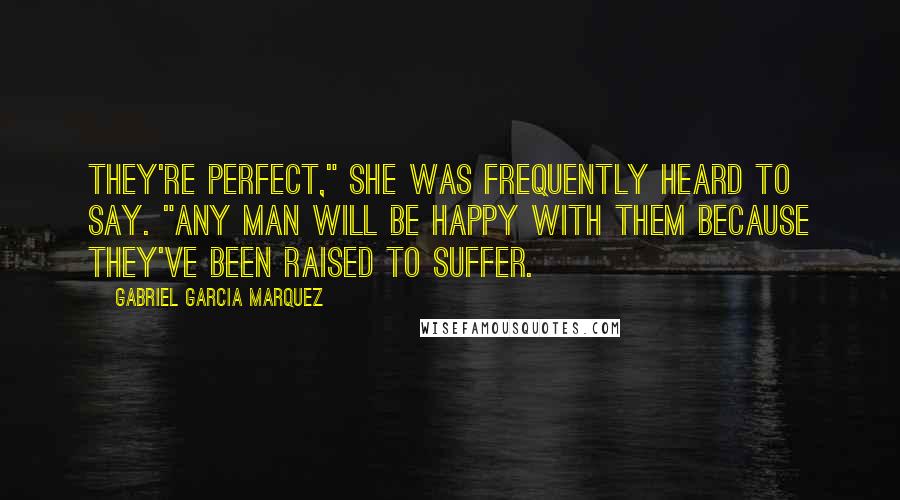 Gabriel Garcia Marquez Quotes: They're perfect," she was frequently heard to say. "Any man will be happy with them because they've been raised to suffer.