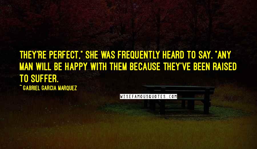 Gabriel Garcia Marquez Quotes: They're perfect," she was frequently heard to say. "Any man will be happy with them because they've been raised to suffer.