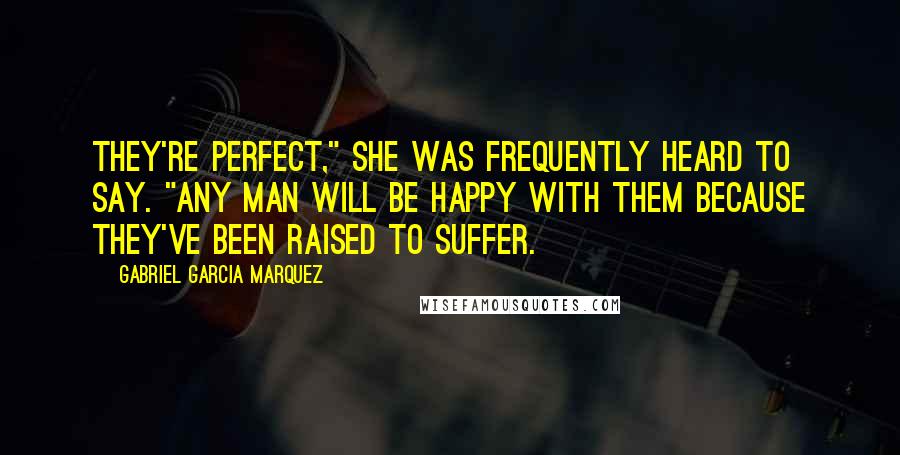 Gabriel Garcia Marquez Quotes: They're perfect," she was frequently heard to say. "Any man will be happy with them because they've been raised to suffer.