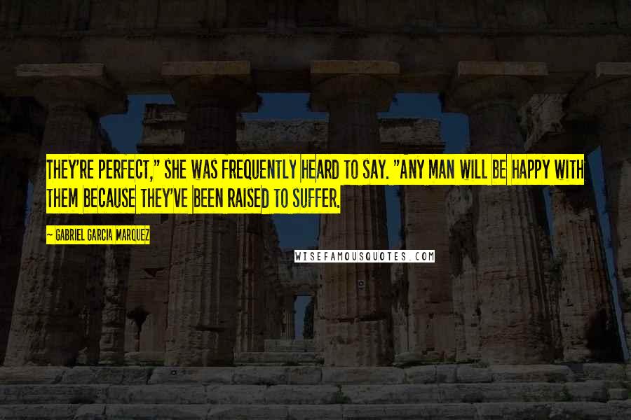 Gabriel Garcia Marquez Quotes: They're perfect," she was frequently heard to say. "Any man will be happy with them because they've been raised to suffer.