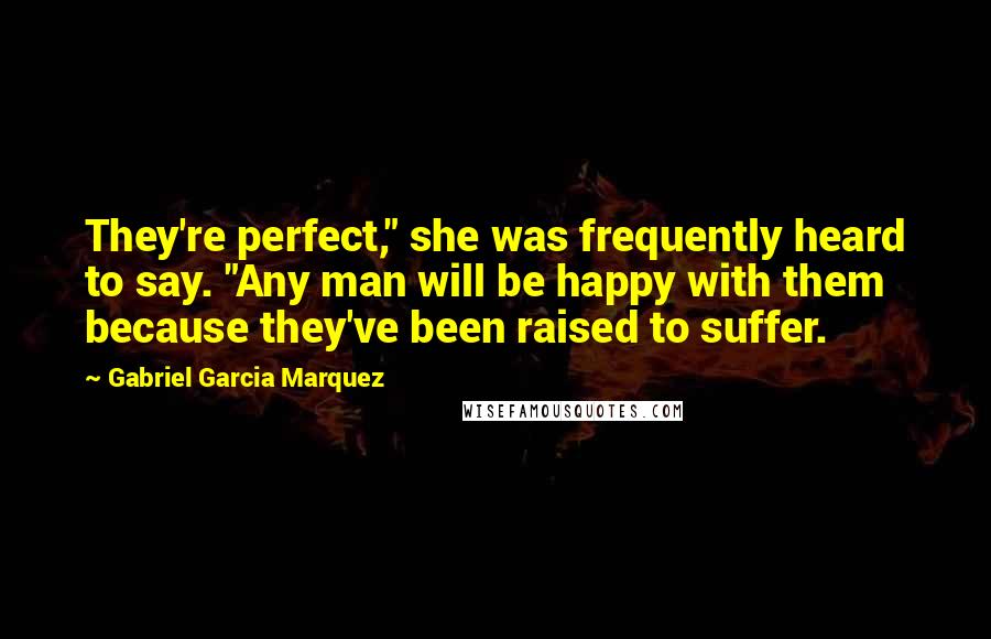 Gabriel Garcia Marquez Quotes: They're perfect," she was frequently heard to say. "Any man will be happy with them because they've been raised to suffer.