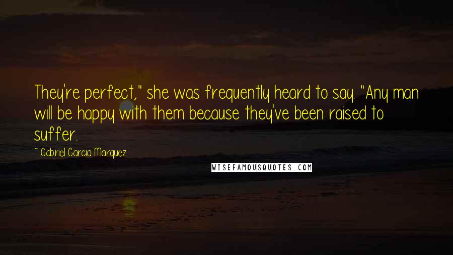 Gabriel Garcia Marquez Quotes: They're perfect," she was frequently heard to say. "Any man will be happy with them because they've been raised to suffer.