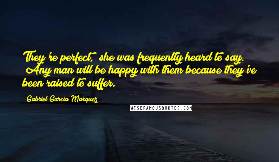 Gabriel Garcia Marquez Quotes: They're perfect," she was frequently heard to say. "Any man will be happy with them because they've been raised to suffer.