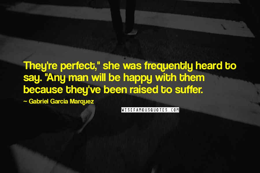 Gabriel Garcia Marquez Quotes: They're perfect," she was frequently heard to say. "Any man will be happy with them because they've been raised to suffer.