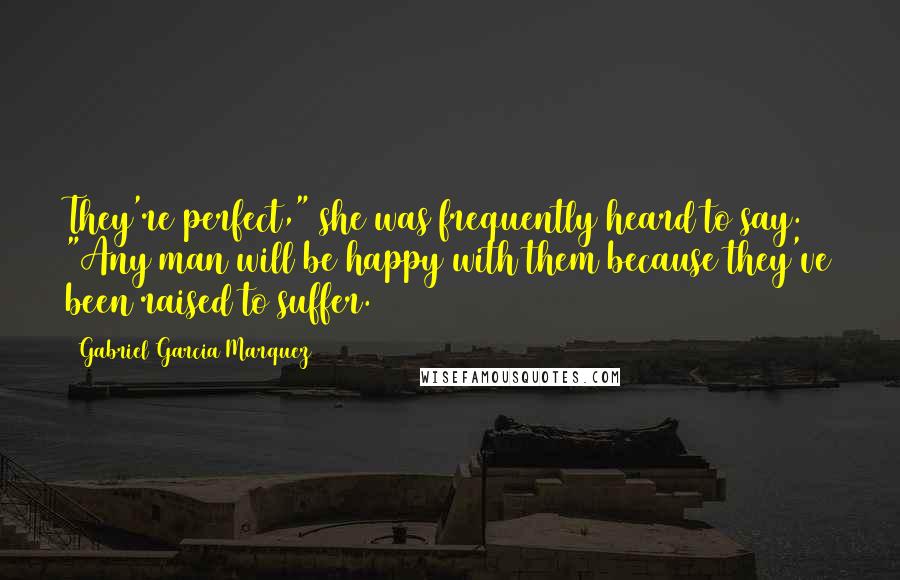 Gabriel Garcia Marquez Quotes: They're perfect," she was frequently heard to say. "Any man will be happy with them because they've been raised to suffer.