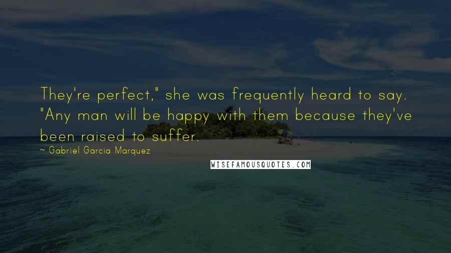 Gabriel Garcia Marquez Quotes: They're perfect," she was frequently heard to say. "Any man will be happy with them because they've been raised to suffer.