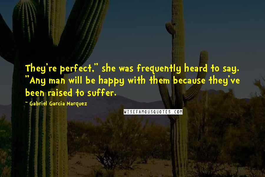 Gabriel Garcia Marquez Quotes: They're perfect," she was frequently heard to say. "Any man will be happy with them because they've been raised to suffer.