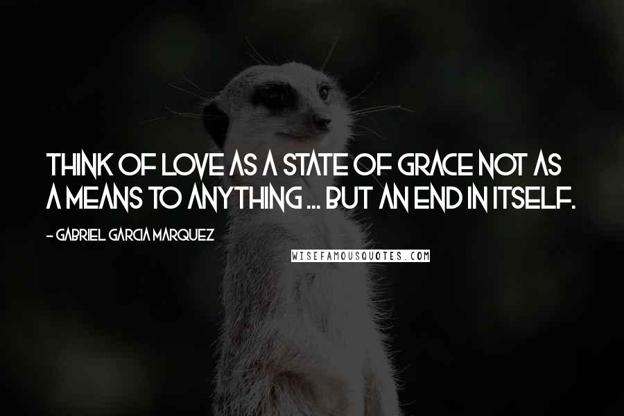 Gabriel Garcia Marquez Quotes: Think of love as a state of grace not as a means to anything ... but an end in itself.