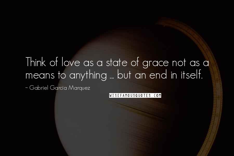 Gabriel Garcia Marquez Quotes: Think of love as a state of grace not as a means to anything ... but an end in itself.