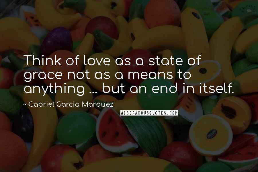 Gabriel Garcia Marquez Quotes: Think of love as a state of grace not as a means to anything ... but an end in itself.
