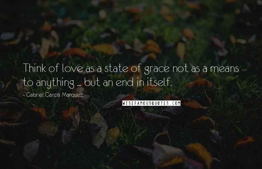 Gabriel Garcia Marquez Quotes: Think of love as a state of grace not as a means to anything ... but an end in itself.